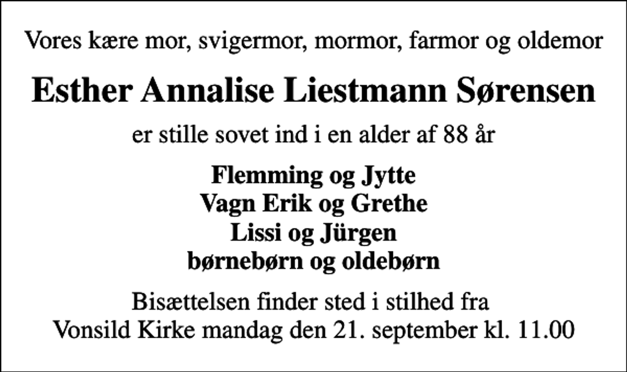 <p>Vores kære mor, svigermor, mormor, farmor og oldemor<br />Esther Annalise Liestmann Sørensen<br />er stille sovet ind i en alder af 88 år<br />Flemming og Jytte Vagn Erik og Grethe Lissi og Jürgen børnebørn og oldebørn<br />Bisættelsen finder sted i stilhed fra Vonsild Kirke mandag den 21. september kl. 11.00</p>