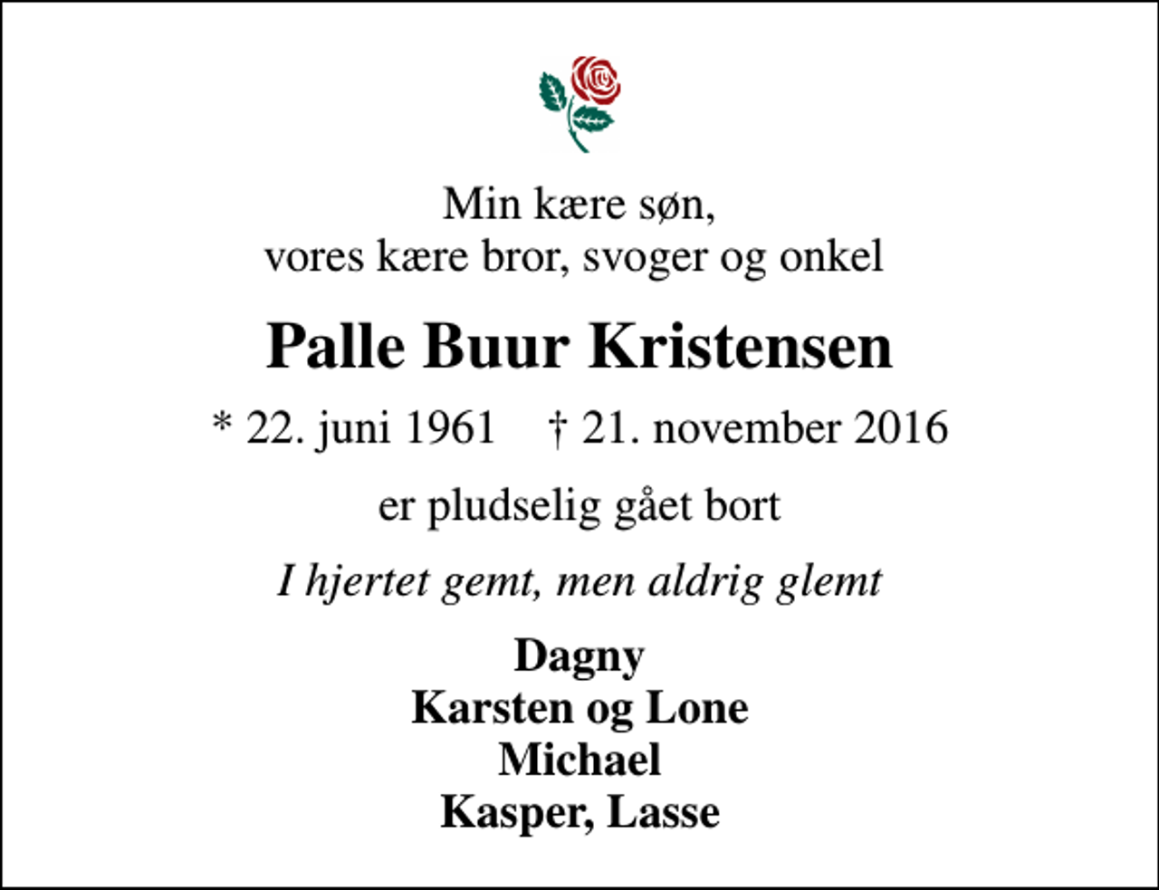 <p>Min kære søn, vores kære bror, svoger og onkel<br />Palle Buur Kristensen<br />* 22. juni 1961 ✝ 21. november 2016<br />er pludselig gået bort<br />I hjertet gemt, men aldrig glemt<br />Dagny Karsten og Lone Michael Kasper, Lasse</p>