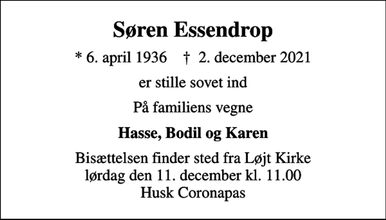 <p>Søren Essendrop<br />* 6. april 1936 ✝ 2. december 2021<br />er stille sovet ind<br />På familiens vegne<br />Hasse, Bodil og Karen<br />Bisættelsen finder sted fra Løjt Kirke lørdag den 11. december kl. 11.00 Husk Coronapas</p>