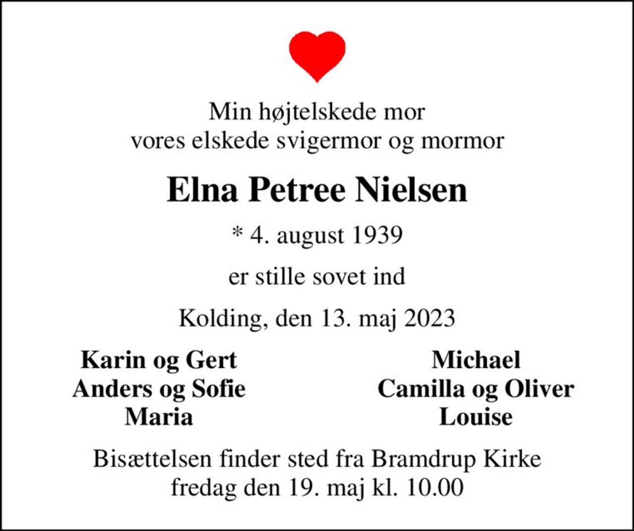 Min højtelskede mor vores elskede svigermor og mormor
Elna Petree Nielsen
* 4. august 1939
er stille sovet ind
Kolding, den 13. maj 2023
Karin og Gert
Michael
Anders og Sofie
Camilla og Oliver
Maria
Louise
Bisættelsen finder sted fra Bramdrup Kirke  fredag den 19. maj kl. 10.00