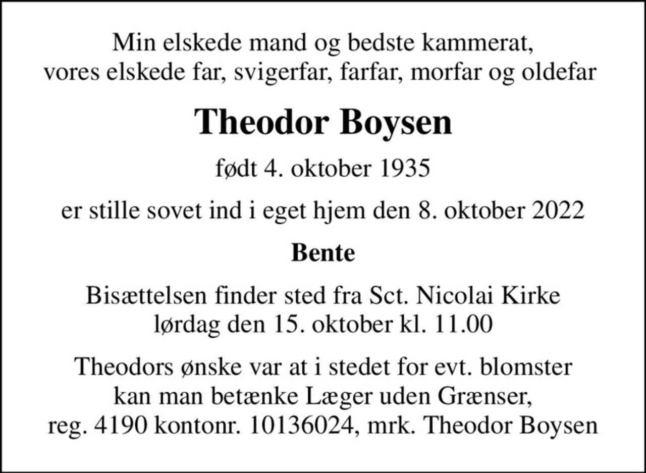 Min elskede mand og bedste kammerat, vores elskede far, svigerfar, farfar, morfar og oldefar 
Theodor Boysen
født 4. oktober 1935
er stille sovet ind i eget hjem den 8. oktober 2022
Bente
Bisættelsen finder sted fra Sct. Nicolai Kirke  lørdag den 15. oktober kl. 11.00 
I stedet for evt. blomster kan man betænke
					Læger uden Grænser reg.4190kontonr.10136024mrk. Theodor
					Boysen
Theodors ønske var at i stedet for evt. blomster kan man betænke Læger uden Grænser, reg. 4190 kontonr. 10136024, mrk. Theodor Boysen