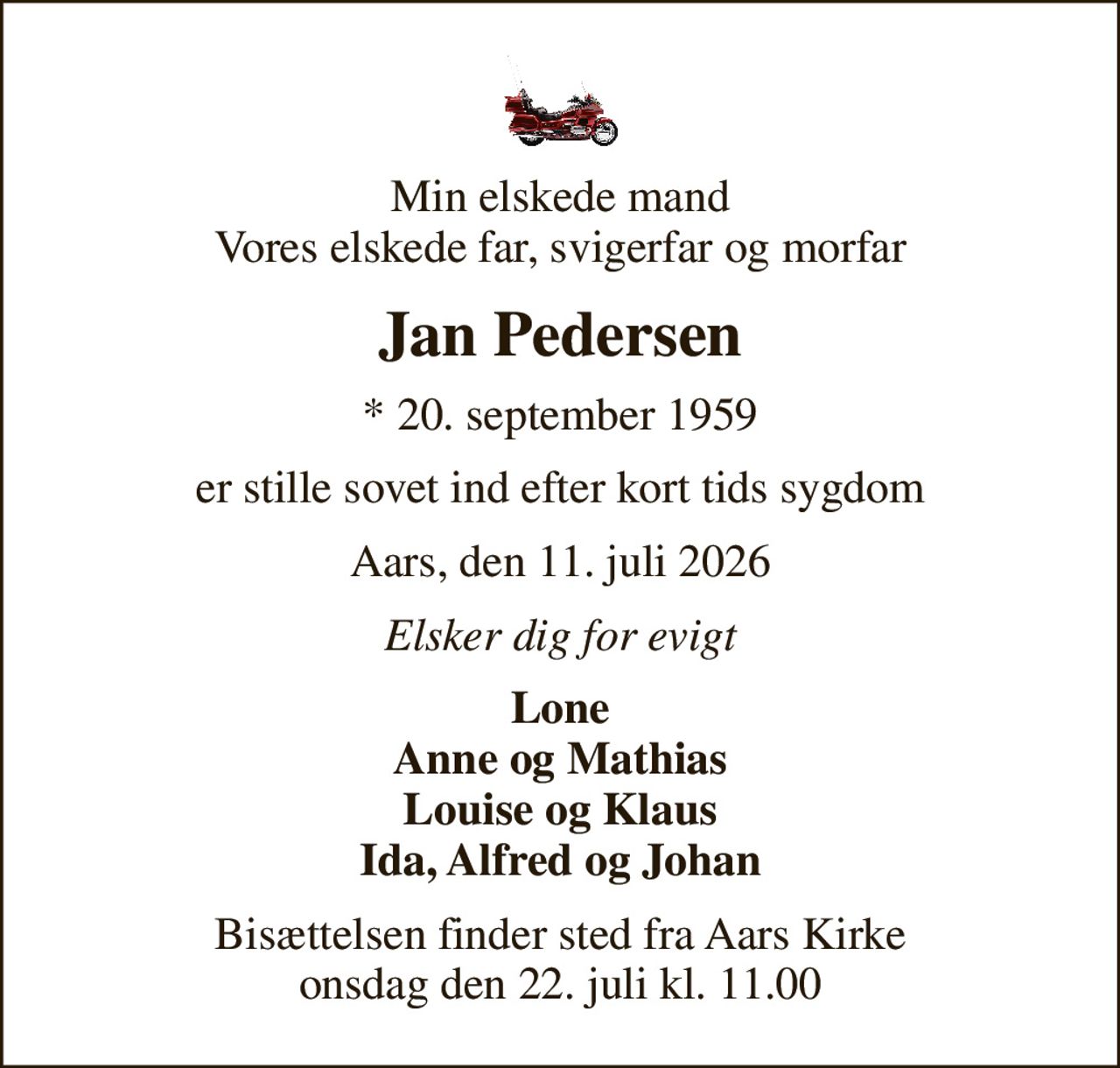 Min elskede mand Vores elskede far, svigerfar og morfar
Jan Pedersen
* 20. september 1959
er stille sovet ind efter kort tids sygdom
Aars, den 11. juli 2026
Elsker dig for evigt
Lone Anne og Mathias Louise og Klaus Ida, Alfred og Johan
Bisættelsen finder sted fra Aars Kirke  onsdag den 22. juli kl. 11.00