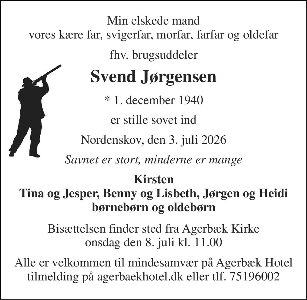 Min elskede mand vores kære far, svigerfar, morfar, farfar og oldefar 
fhv. brugsuddeler 
Svend Jørgensen 
*​ 1. december 1940 
er stille sovet ind 
Nordenskov, den 3. juli 2026 
Savnet er stort, minderne er mange 
Kirsten Tina og Jesper, Benny og Lisbeth, Jørgen og Heidi børnebørn og oldebørn 
Bisættelsen​ finder sted fra Agerbæk Kirke​ onsdag den 8. juli​ kl. 11.00 
Alle er velkommen til mindesamvær på Agerbæk Hotel tilmelding på agerbaekhotel.dk eller tlf. 75196002