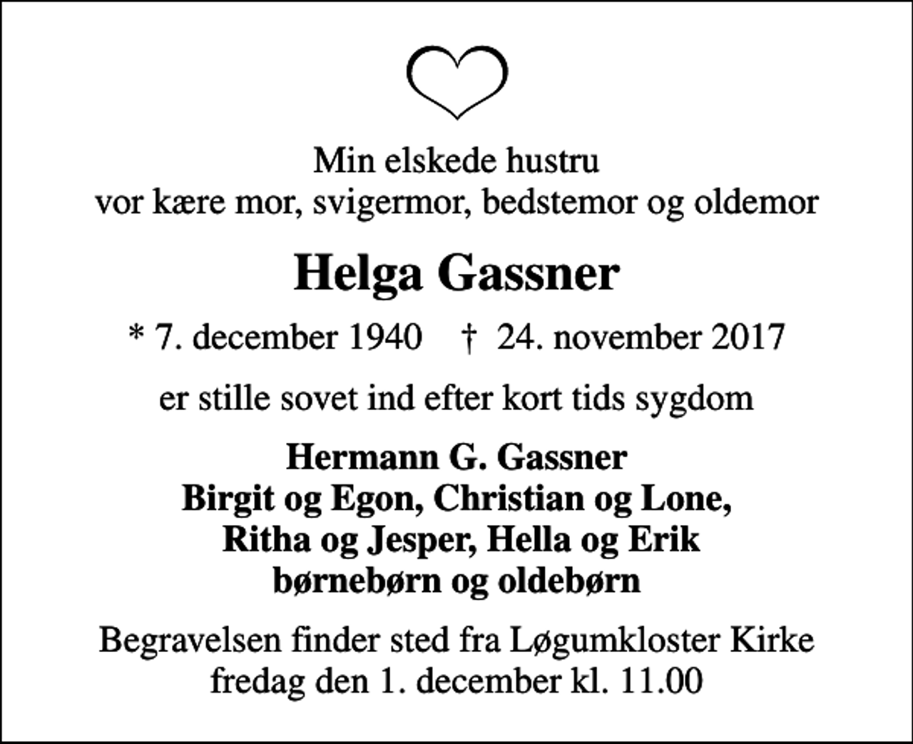 <p>Min elskede hustru vor kære mor, svigermor, bedstemor og oldemor<br />Helga Gassner<br />* 7. december 1940 ✝ 24. november 2017<br />er stille sovet ind efter kort tids sygdom<br />Hermann G. Gassner Birgit og Egon, Christian og Lone, Ritha og Jesper, Hella og Erik børnebørn og oldebørn<br />Begravelsen finder sted fra Løgumkloster Kirke fredag den 1. december kl. 11.00</p>