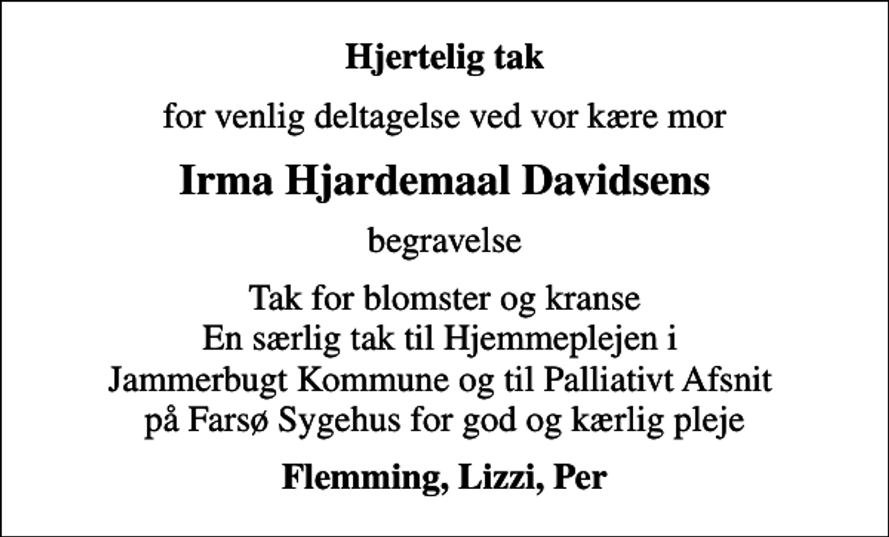 <p>Hjertelig tak<br />for venlig deltagelse ved vor kære mor<br />Irma Hjardemaal Davidsens<br />begravelse<br />Tak for blomster og kranse En særlig tak til Hjemmeplejen i Jammerbugt Kommune og til Palliativt Afsnit på Farsø Sygehus for god og kærlig pleje<br />Flemming, Lizzi, Per</p>