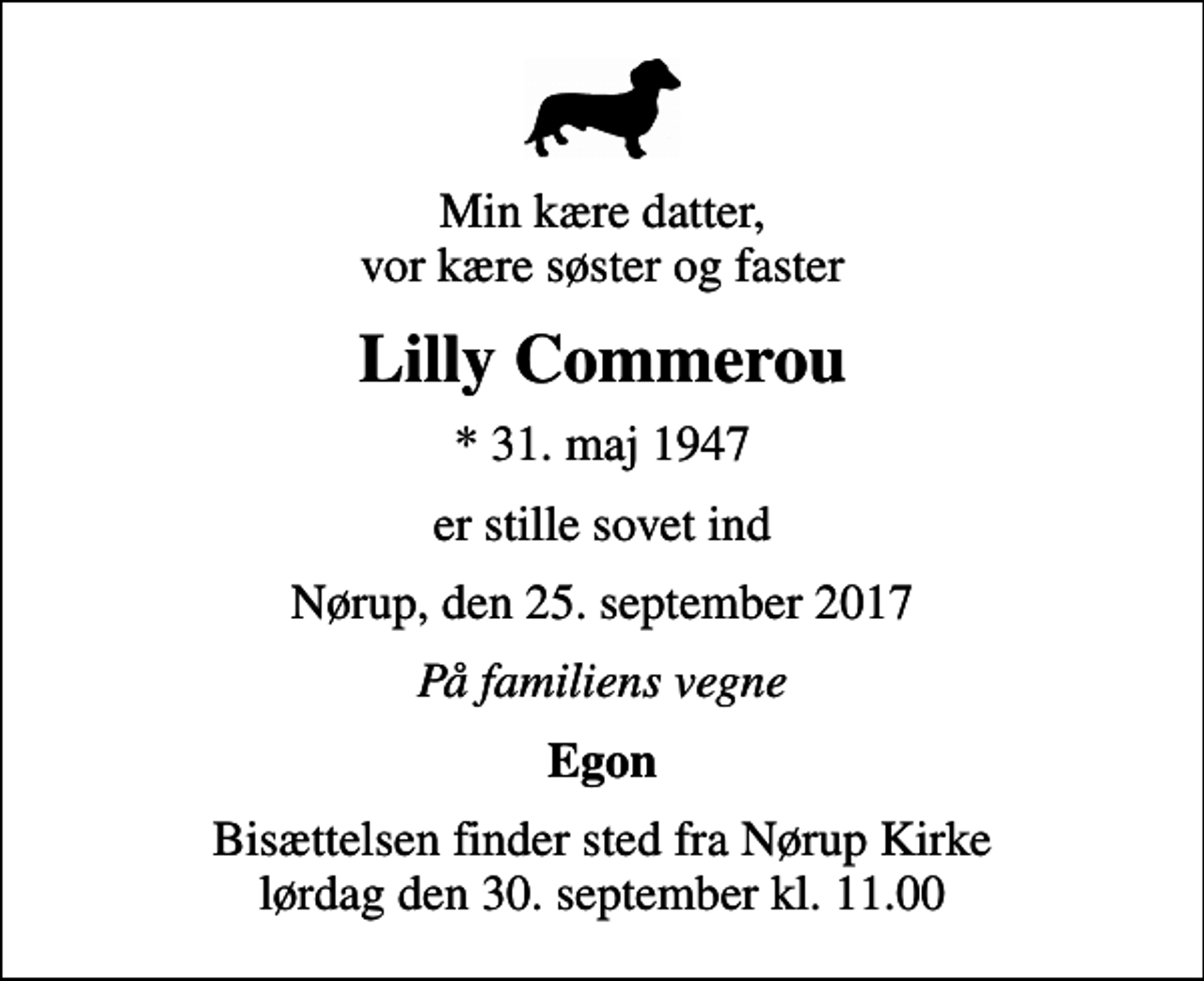 <p>Min kære datter, vor kære søster og faster<br />Lilly Commerou<br />* 31. maj 1947<br />er stille sovet ind<br />Nørup, den 25. september 2017<br />På familiens vegne<br />Egon<br />Bisættelsen finder sted fra Nørup Kirke lørdag den 30. september kl. 11.00</p>
