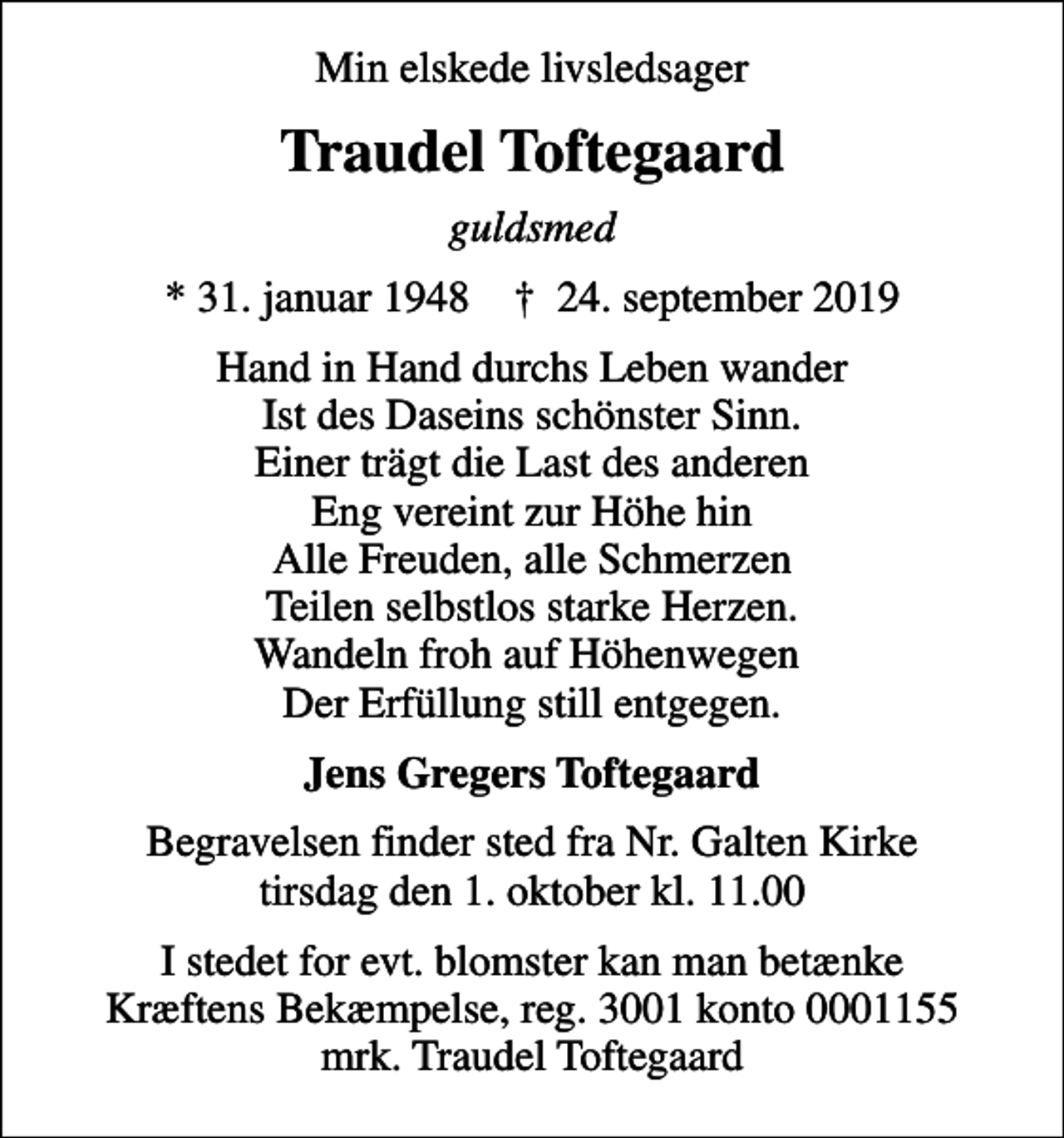 <p>Min elskede livsledsager<br />Traudel Toftegaard<br />guldsmed<br />* 31. januar 1948 ✝ 24. september 2019<br />Hand in Hand durchs Leben wander Ist des Daseins schönster Sinn. Einer trägt die Last des anderen Eng vereint zur Höhe hin Alle Freuden, alle Schmerzen Teilen selbstlos starke Herzen. Wandeln froh auf Höhenwegen Der Erfüllung still entgegen.<br />Jens Gregers Toftegaard<br />Begravelsen finder sted fra Nr. Galten Kirke tirsdag den 1. oktober kl. 11.00<br />I stedet for evt. blomster kan man betænke<br />Kræftens Bekæmpelse reg.3001konto0001155mrk. Traudel<br />Toftegaard</p>