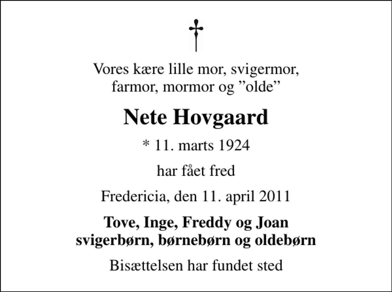 <p>Vores kære lille mor, svigermor, farmor, mormor og olde<br />Nete Hovgaard<br />* 11. marts 1924<br />har fået fred<br />Fredericia, den 11. april 2011<br />Tove, Inge, Freddy og Joan svigerbørn, børnebørn og oldebørn<br />Bisættelsen har fundet sted</p>