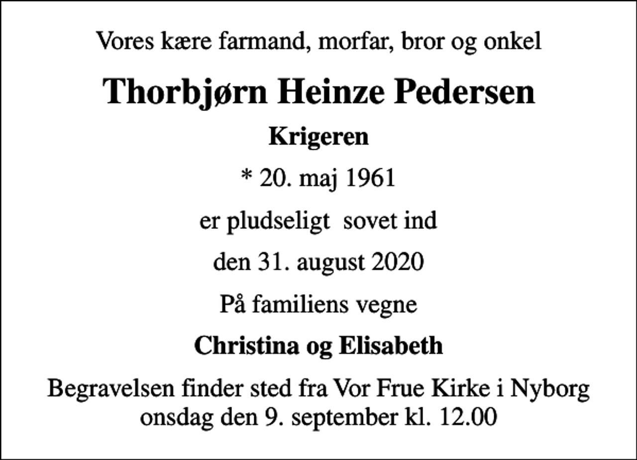 <p>Vores kære farmand, morfar, bror og onkel<br />Thorbjørn Heinze Pedersen<br />Krigeren<br />* 20. maj 1961<br />er pludseligt sovet ind<br />den 31. august 2020<br />På familiens vegne<br />Christina og Elisabeth<br />Begravelsen finder sted fra Vor Frue Kirke i Nyborg onsdag den 9. september kl. 12.00</p>