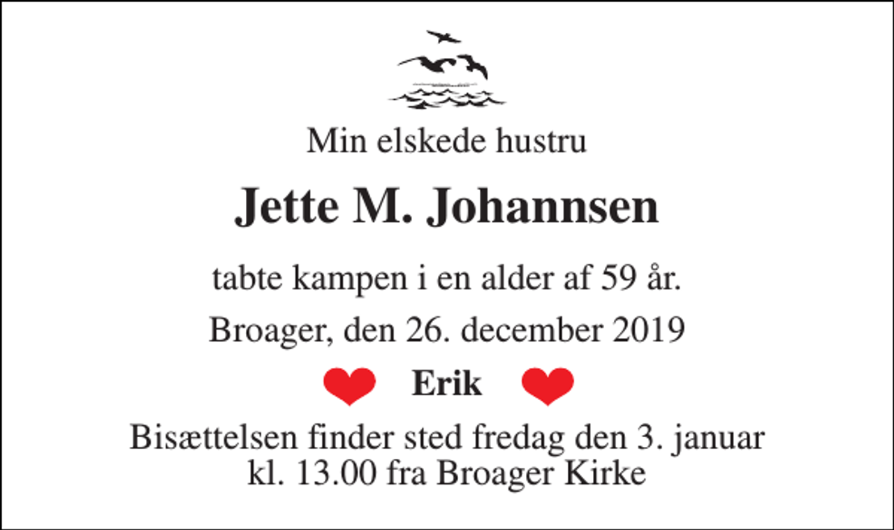 <p>Min elskede hustru<br />Jette M. Johannsen<br />tabte kampen i en alder af 59 år.<br />Broager, den 26. december 2019<br />Erik<br />Bisættelsen​ finder sted fredag den 3. januar​ kl. 13.00 fra Broager Kirke</p>