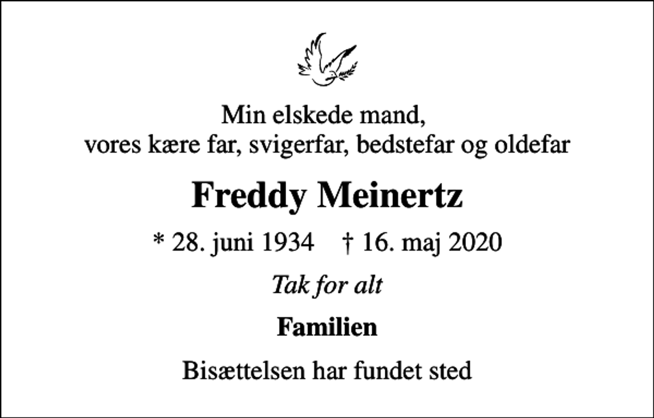 <p>Min elskede mand, vores kære far, svigerfar, bedstefar og oldefar<br />Freddy Meinertz<br />* 28. juni 1934 ✝ 16. maj 2020<br />Tak for alt<br />Familien<br />Bisættelsen har fundet sted</p>