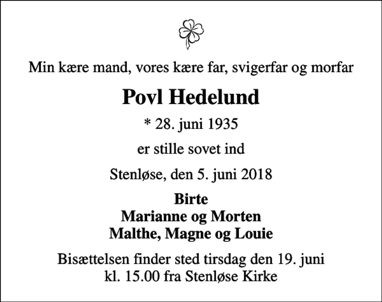 <p>Min kære mand, vores kære far, svigerfar og morfar<br />Povl Hedelund<br />* 28. juni 1935<br />er stille sovet ind<br />Stenløse, den 5. juni 2018<br />Birte Marianne og Morten Malthe, Magne og Louie<br />Bisættelsen finder sted tirsdag den 19. juni kl. 15.00 fra Stenløse Kirke</p>