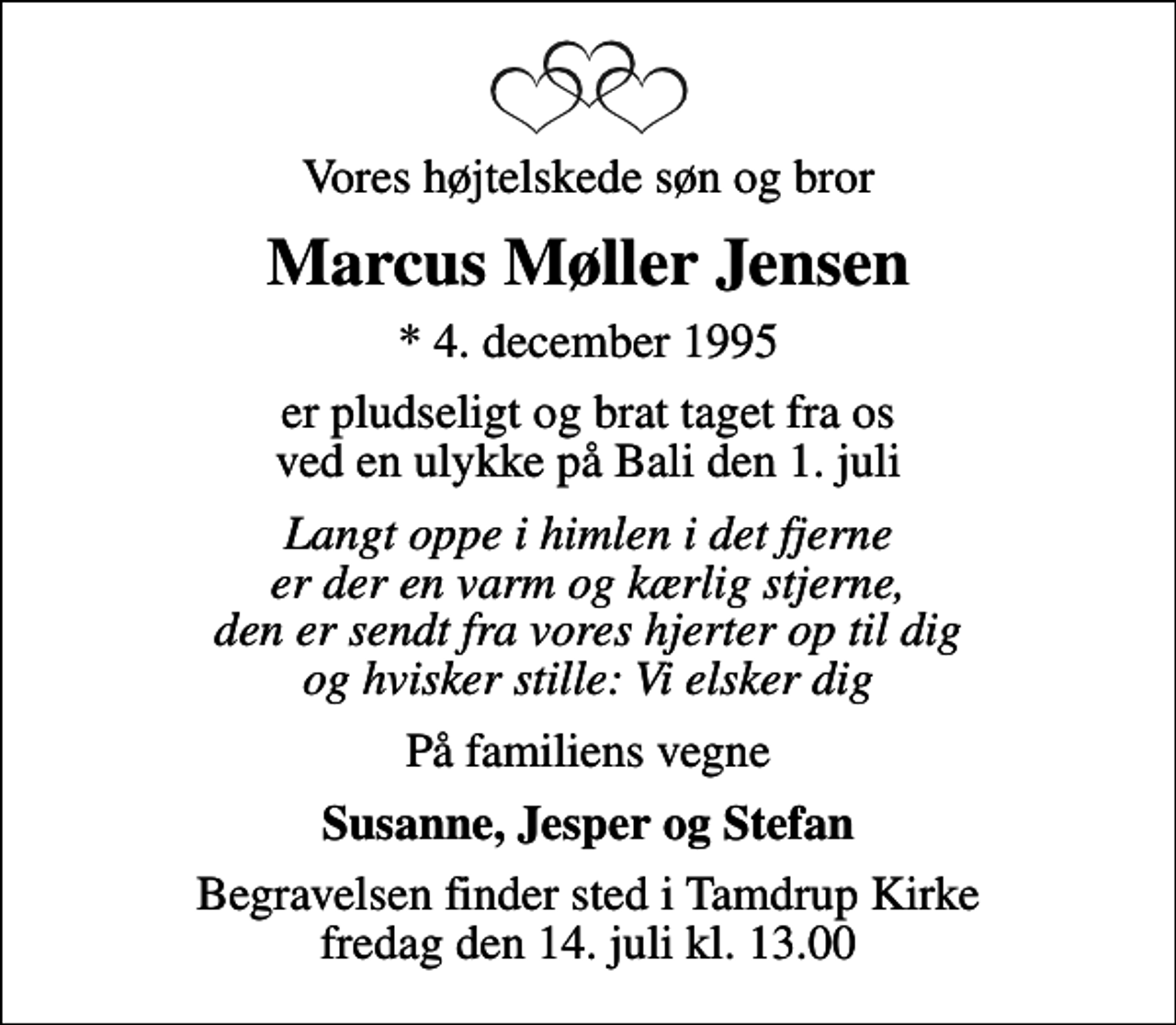 <p>Vores højtelskede søn og bror<br />Marcus Møller Jensen<br />* 4. december 1995<br />er pludseligt og brat taget fra os ved en ulykke på Bali den 1. juli<br />Langt oppe i himlen i det fjerne er der en varm og kærlig stjerne, den er sendt fra vores hjerter op til dig og hvisker stille: Vi elsker dig<br />På familiens vegne<br />Susanne, Jesper og Stefan<br />Begravelsen finder sted i Tamdrup Kirke fredag den 14. juli kl. 13.00</p>