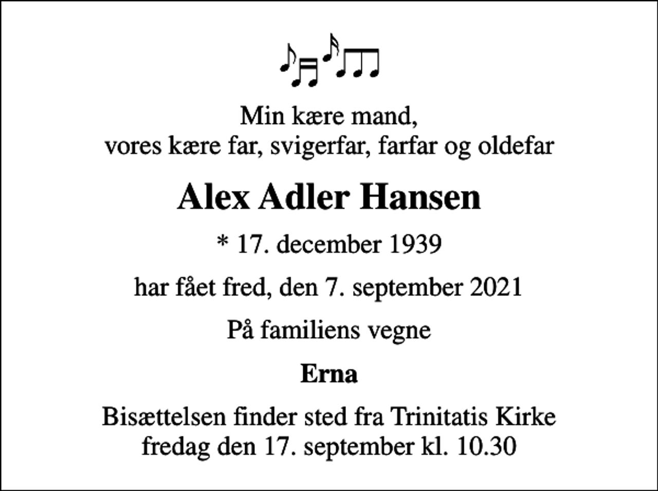 <p>Min kære mand, vores kære far, svigerfar, farfar og oldefar<br />Alex Adler Hansen<br />* 17. december 1939<br />har fået fred, den 7. september 2021<br />På familiens vegne<br />Erna<br />Bisættelsen finder sted fra Trinitatis Kirke fredag den 17. september kl. 10.30</p>