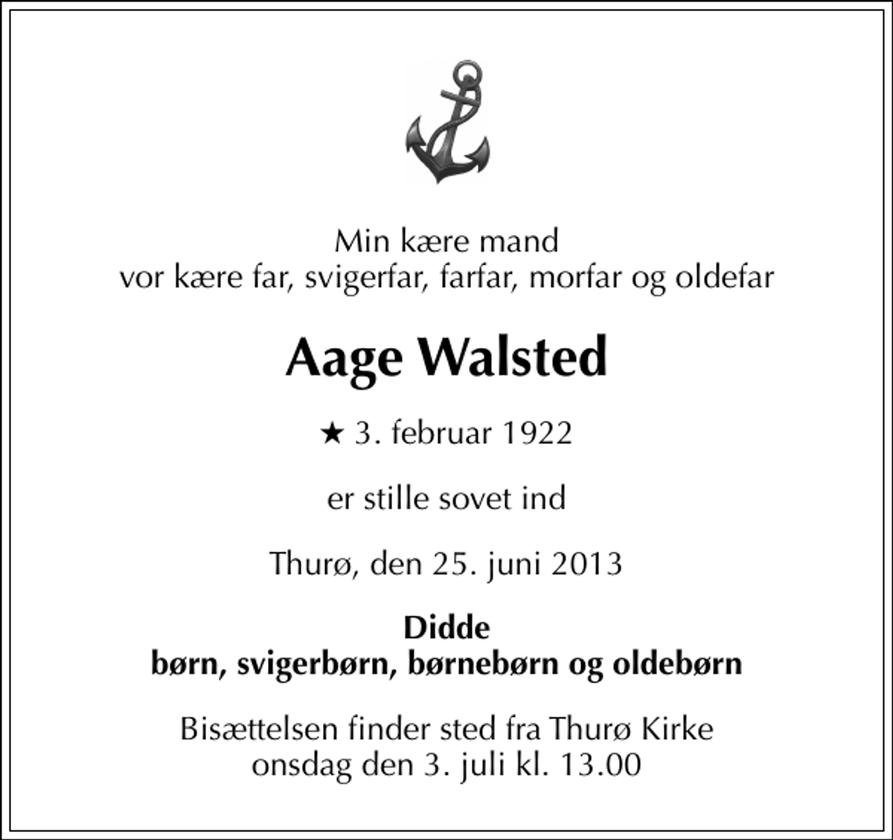 <p>Min kære mand vor kære far, svigerfar, farfar, morfar og oldefar<br />Aage Walsted<br />* 3. februar 1922<br />er stille sovet ind<br />Thurø, den 25. juni 2013<br />Didde børn, svigerbørn, børnebørn og oldebørn<br />Bisættelsen finder sted fra Thurø Kirke onsdag den 3. juli kl. 13.00</p>