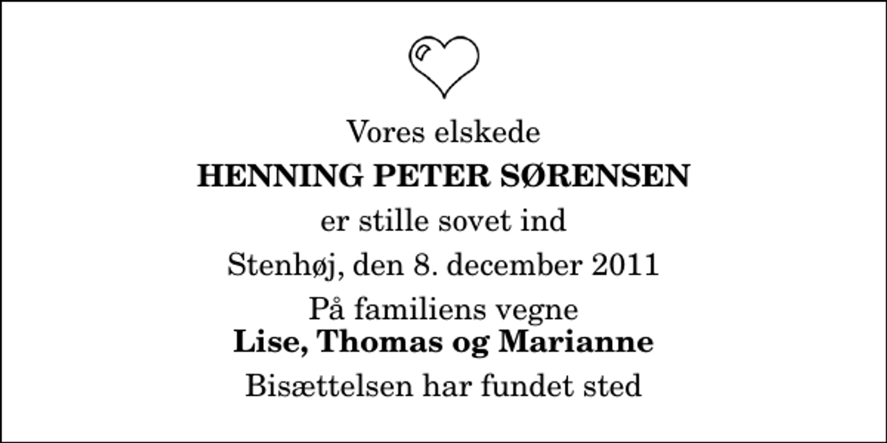<p>Vores elskede<br />Henning Peter Sørensen<br />er stille sovet ind<br />Stenhøj, den 8. december 2011<br />På familiens vegne<br />Lise, Thomas og Marianne<br />Bisættelsen har fundet sted</p>