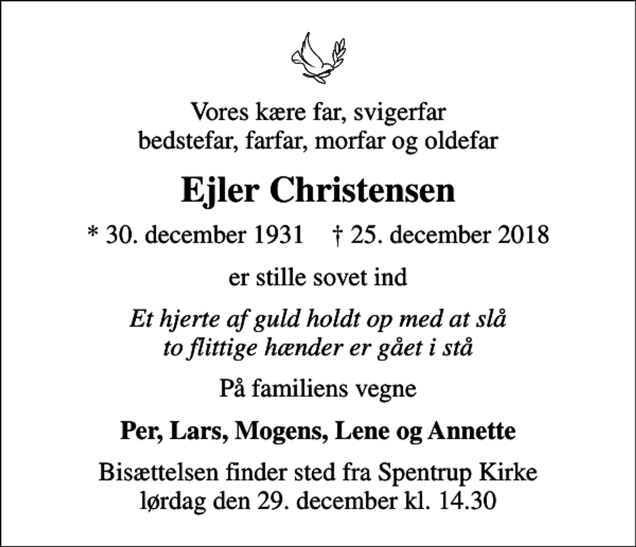 <p>Vores kære far, svigerfar bedstefar, farfar, morfar og oldefar<br />Ejler Christensen<br />* 30. december 1931 ✝ 25. december 2018<br />er stille sovet ind<br />Et hjerte af guld holdt op med at slå to flittige hænder er gået i stå<br />På familiens vegne<br />Per, Lars, Mogens, Lene og Annette<br />Bisættelsen finder sted fra Spentrup Kirke lørdag den 29. december kl. 14.30</p>