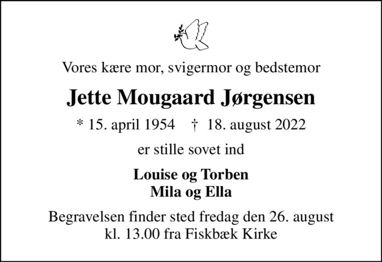 Vores kære mor, svigermor og bedstemor
Jette Mougaard Jørgensen
* 15. april 1954    ✝ 18. august 2022
er stille sovet ind
Louise og Torben Mila og Ella
Begravelsen finder sted fredag den 26. august kl. 13.00 fra Fiskbæk Kirke