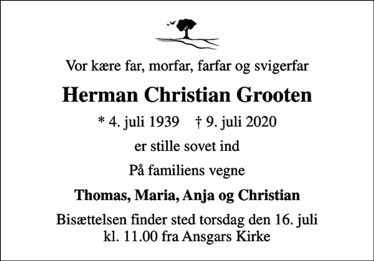 <p>Vor kære far, morfar, farfar og svigerfar<br />Herman Christian Grooten<br />* 4. juli 1939 ✝ 9. juli 2020<br />er stille sovet ind<br />På familiens vegne<br />Thomas, Maria, Anja og Christian<br />Bisættelsen finder sted torsdag den 16. juli kl. 11.00 fra Ansgars Kirke</p>