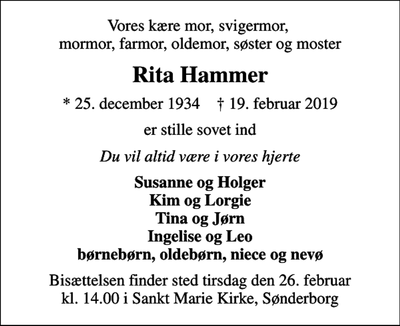 <p>Vores kære mor, svigermor, mormor, farmor, oldemor, søster og moster<br />Rita Hammer<br />* 25. december 1934 ✝ 19. februar 2019<br />er stille sovet ind<br />Du vil altid være i vores hjerte<br />Susanne og Holger Kim og Lorgie Tina og Jørn Ingelise og Leo børnebørn, oldebørn, niece og nevø<br />Bisættelsen finder sted tirsdag den 26. februar kl. 14.00 i Sankt Marie Kirke, Sønderborg</p>