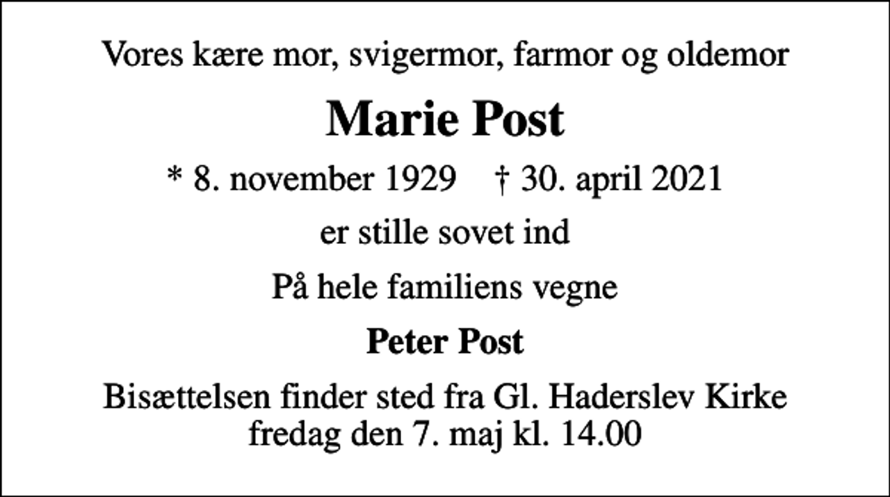 <p>Vores kære mor, svigermor, farmor og oldemor<br />Marie Post<br />* 8. november 1929 ✝ 30. april 2021<br />er stille sovet ind<br />På hele familiens vegne<br />Peter Post<br />Bisættelsen finder sted fra Gl. Haderslev Kirke fredag den 7. maj kl. 14.00</p>