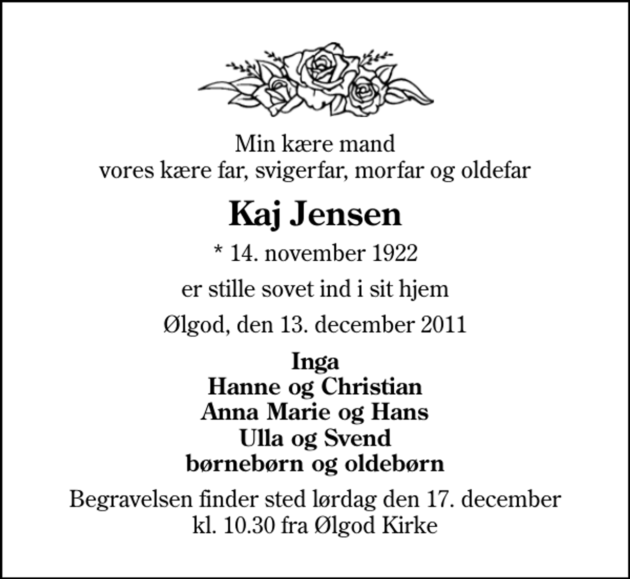 <p>Min kære mand vores kære far, svigerfar, morfar og oldefar<br />Kaj Jensen<br />* 14. november 1922<br />er stille sovet ind i sit hjem<br />Ølgod, den 13. december 2011<br />Inga Hanne og Christian Anna Marie og Hans Ulla og Svend børnebørn og oldebørn<br />Begravelsen finder sted lørdag den 17. december kl. 10.30 fra Ølgod Kirke</p>