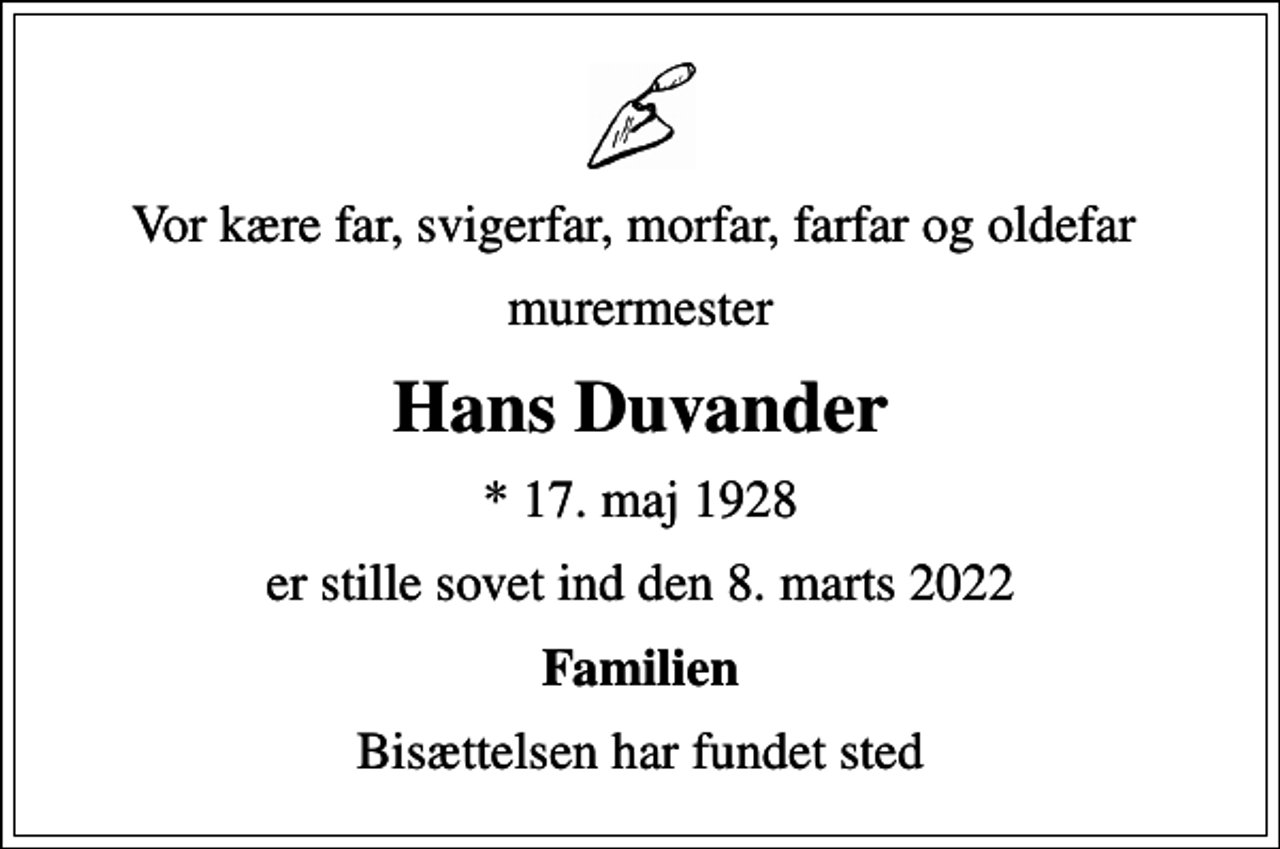 <p>Vor kære far, svigerfar, morfar, farfar og oldefar<br />murermester<br />Hans Duvander<br />* 17. maj 1928<br />er stille sovet ind den 8. marts 2022<br />Familien<br />Bisættelsen har fundet sted</p>
