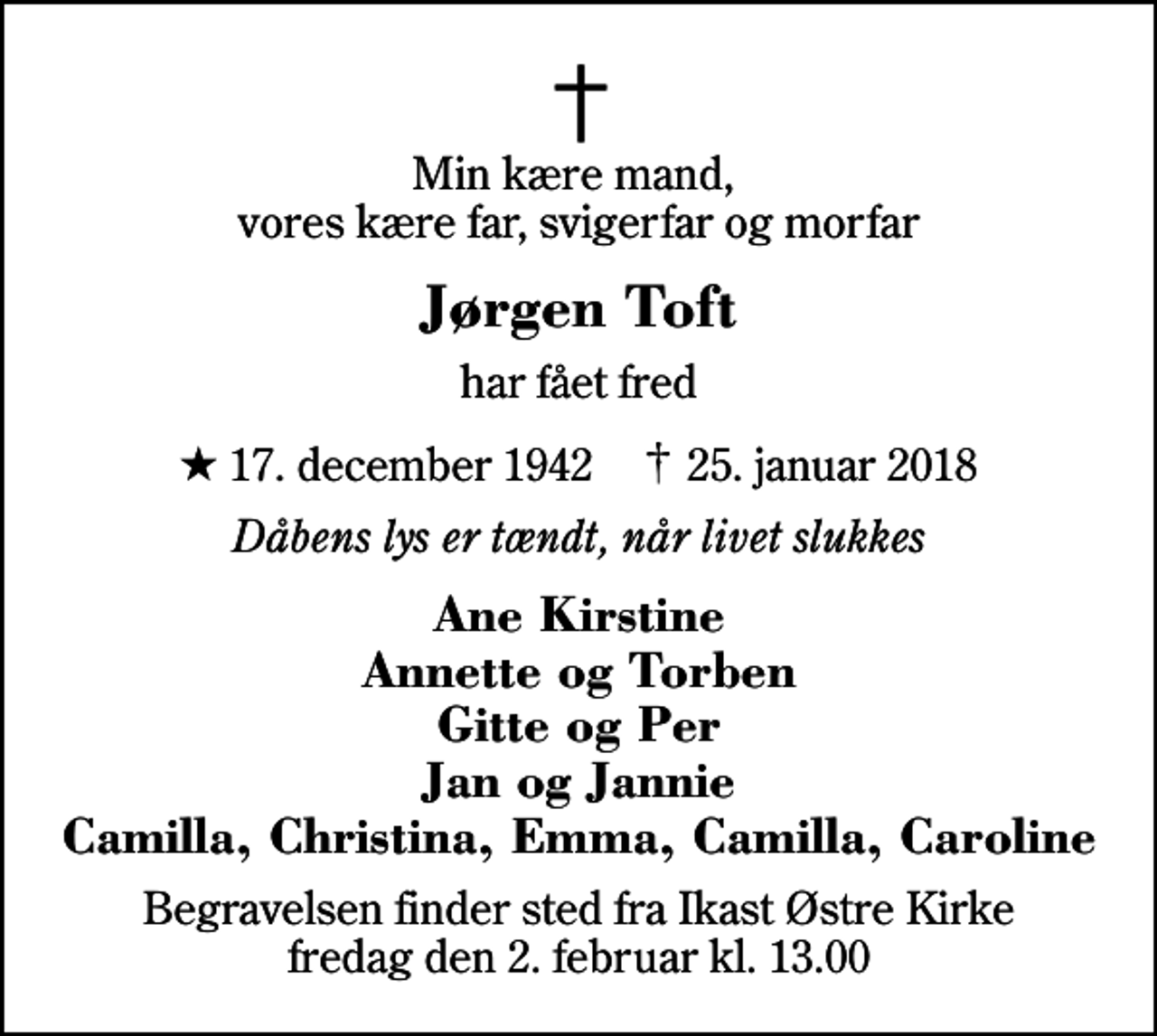 <p>Min kære mand, vores kære far, svigerfar og morfar<br />Jørgen Toft<br />har fået fred<br />* 17. december 1942 ✝ 25. januar 2018<br />Dåbens lys er tændt, når livet slukkes<br />Ane Kirstine Annette og Torben Gitte og Per Jan og Jannie Camilla, Christina, Emma, Camilla, Caroline<br />Begravelsen finder sted fra Ikast Østre Kirke fredag den 2. februar kl. 13.00</p>