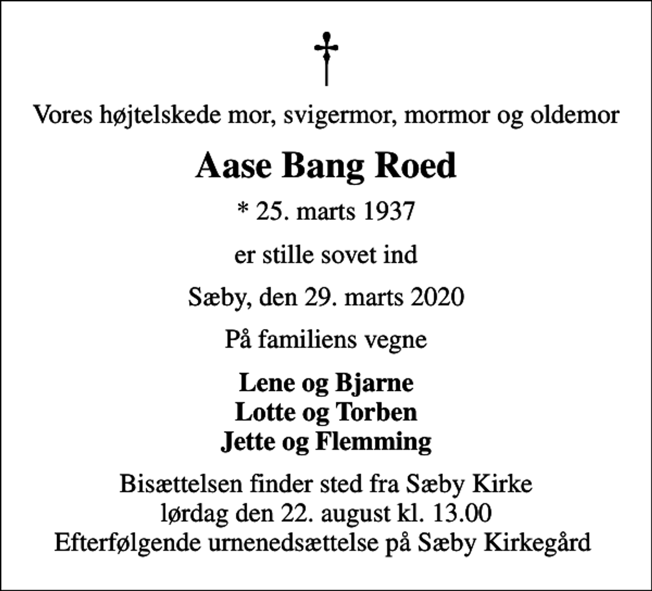<p>Vores højtelskede mor, svigermor, mormor og oldemor<br />Aase Bang Roed<br />* 25. marts 1937<br />er stille sovet ind<br />Sæby, den 29. marts 2020<br />På familiens vegne<br />Lene og Bjarne Lotte og Torben Jette og Flemming<br />Bisættelsen finder sted fra Sæby Kirke lørdag den 22. august kl. 13.00 Efterfølgende urnenedsættelse på Sæby Kirkegård</p>