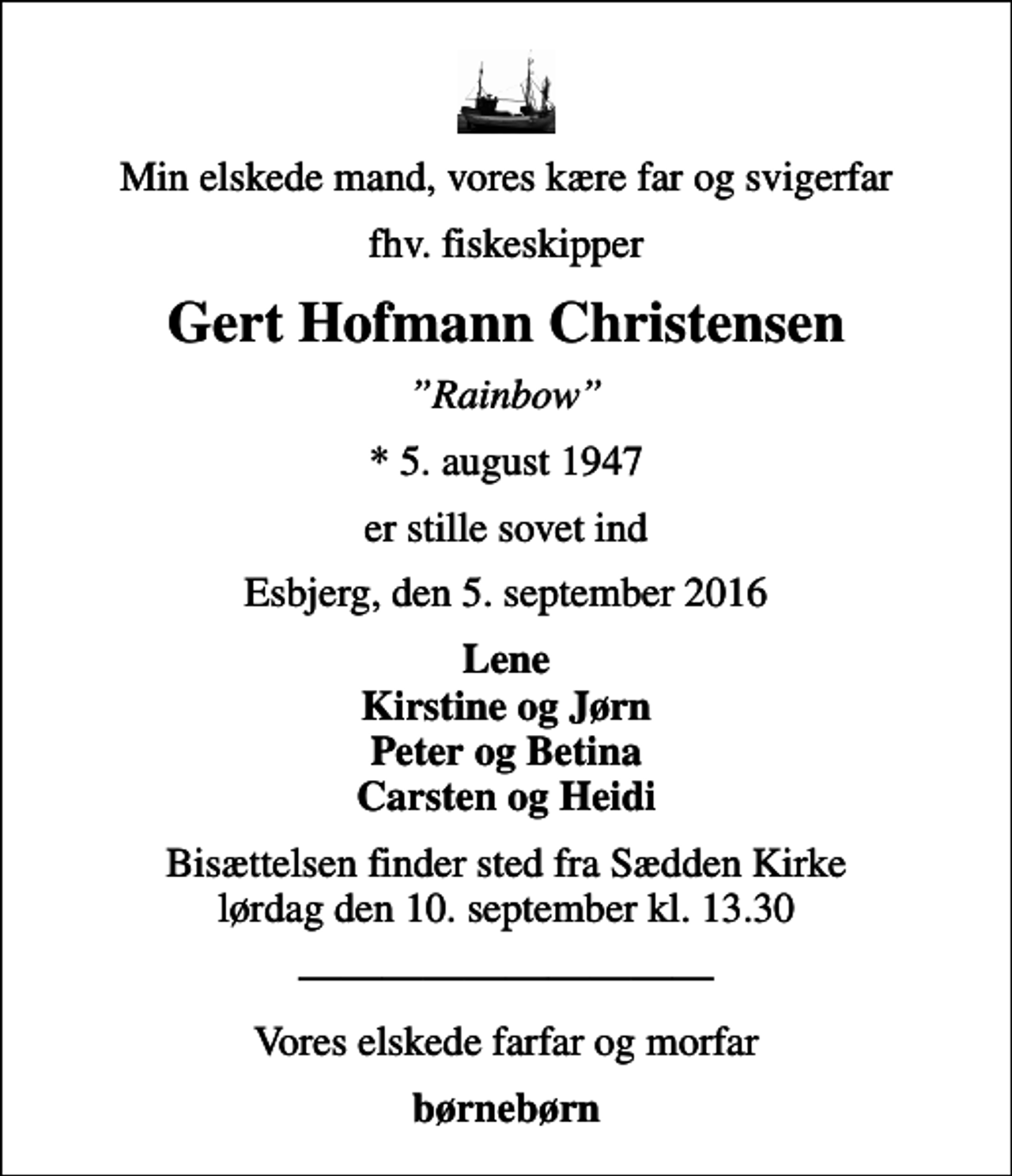 <p>Min elskede mand, vores kære far og svigerfar<br />fhv. fiskeskipper<br />Gert Hofmann Christensen<br />Rainbow<br />* 5. august 1947<br />er stille sovet ind<br />Esbjerg, den 5. september 2016<br />Lene Kirstine og Jørn Peter og Betina Carsten og Heidi<br />Bisættelsen finder sted fra Sædden Kirke lørdag den 10. september kl. 13.30<br />Vores elskede farfar og morfar<br />børnebørn</p>