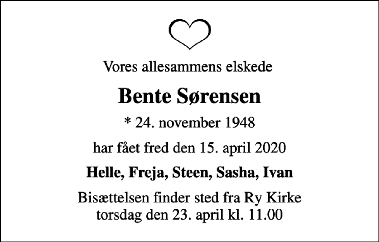 <p>Vores allesammens elskede<br />Bente Sørensen<br />* 24. november 1948<br />har fået fred den 15. april 2020<br />Helle, Freja, Steen, Sasha, Ivan<br />Bisættelsen finder sted fra Ry Kirke torsdag den 23. april kl. 11.00</p>