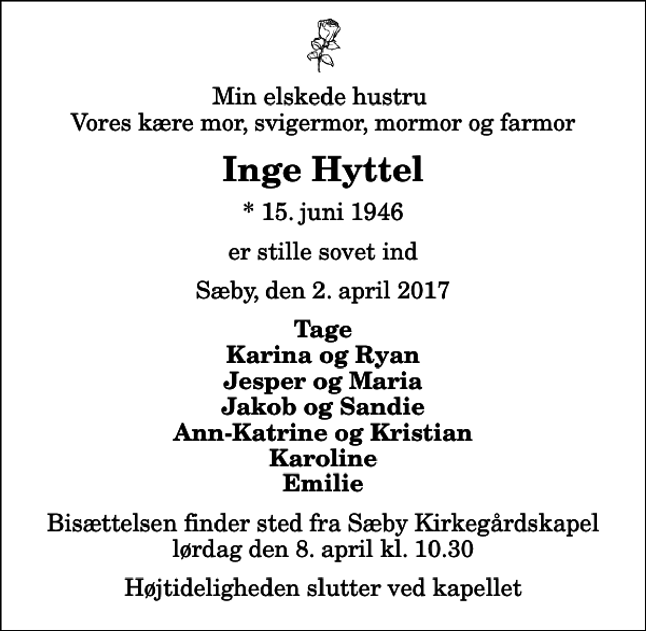 <p>Min elskede hustru Vores kære mor, svigermor, mormor og farmor<br />Inge Hyttel<br />* 15. juni 1946<br />er stille sovet ind<br />Sæby, den 2. april 2017<br />Tage Karina og Ryan Jesper og Maria Jakob og Sandie Ann-Katrine og Kristian Karoline Emilie<br />Bisættelsen finder sted fra Sæby Kirkegårdskapel lørdag den 8. april kl. 10.30 Højtideligheden slutter ved kapellet</p>