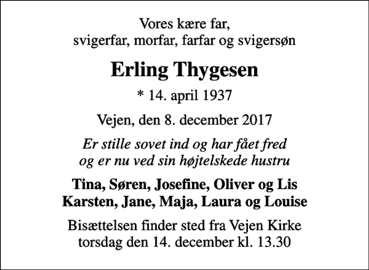 <p>Vores kære far, svigerfar, morfar, farfar og svigersøn<br />Erling Thygesen<br />* 14. april 1937<br />Vejen, den 8. december 2017<br />Er stille sovet ind og har fået fred og er nu ved sin højtelskede hustru<br />Tina, Søren, Josefine, Oliver og Lis Karsten, Jane, Maja, Laura og Louise<br />Bisættelsen finder sted fra Vejen Kirke torsdag den 14. december kl. 13.30</p>