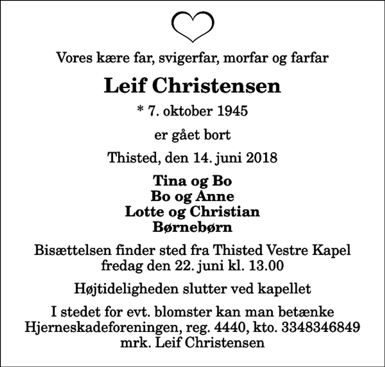 <p>Vores kære far, svigerfar, morfar og farfar<br />Leif Christensen<br />* 7. oktober 1945<br />er gået bort<br />Thisted, den 14. juni 2018<br />Tina og Bo Bo og Anne Lotte og Christian Børnebørn<br />Bisættelsen finder sted fra Thisted Vestre Kapel fredag den 22. juni kl. 13.00 Højtideligheden slutter ved kapellet<br />I stedet for evt. blomster kan man betænke<br />Hjerneskadeforeningen reg.4440,kto.3348346849mrk. Leif<br />Christensen</p>