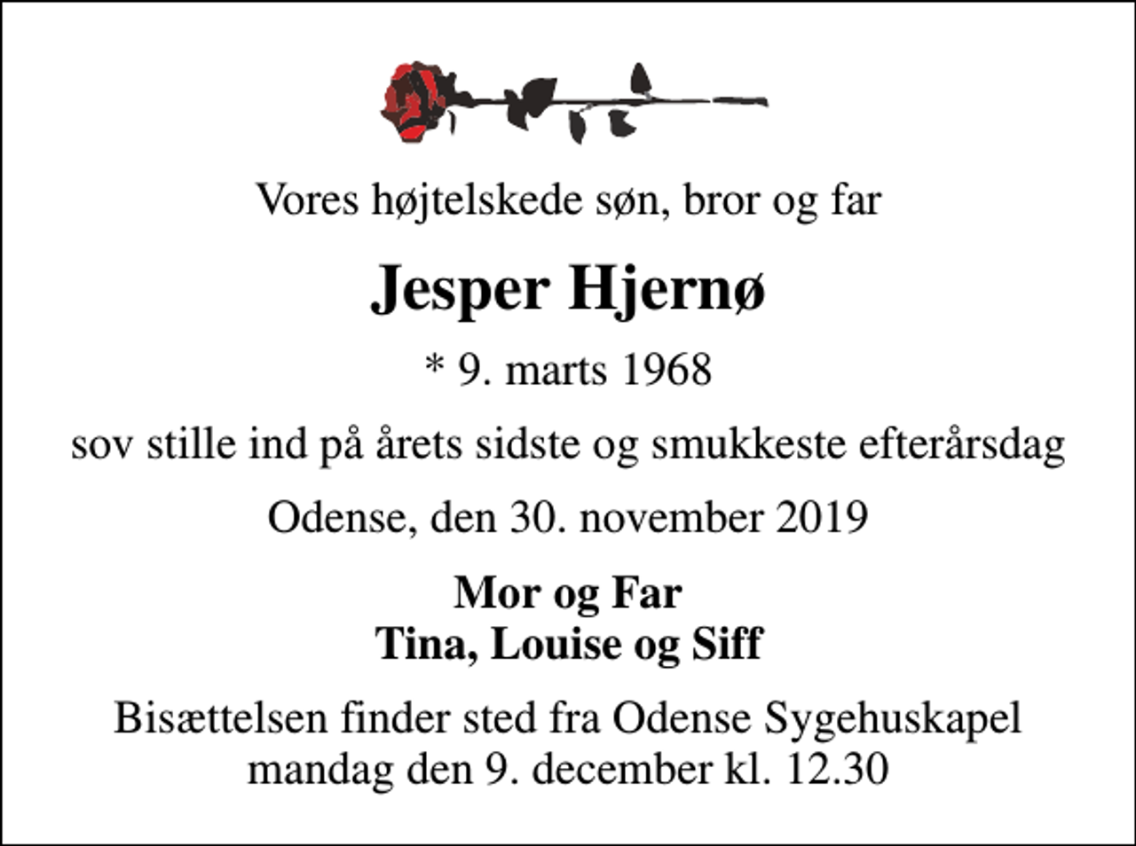 <p>Vores højtelskede søn, bror og far<br />Jesper Hjernø<br />* 9. marts 1968<br />sov stille ind på årets sidste og smukkeste efterårsdag<br />Odense, den 30. november 2019<br />Mor og Far Tina, Louise og Siff<br />Bisættelsen finder sted fra Odense Sygehuskapel mandag den 9. december kl. 12.30</p>