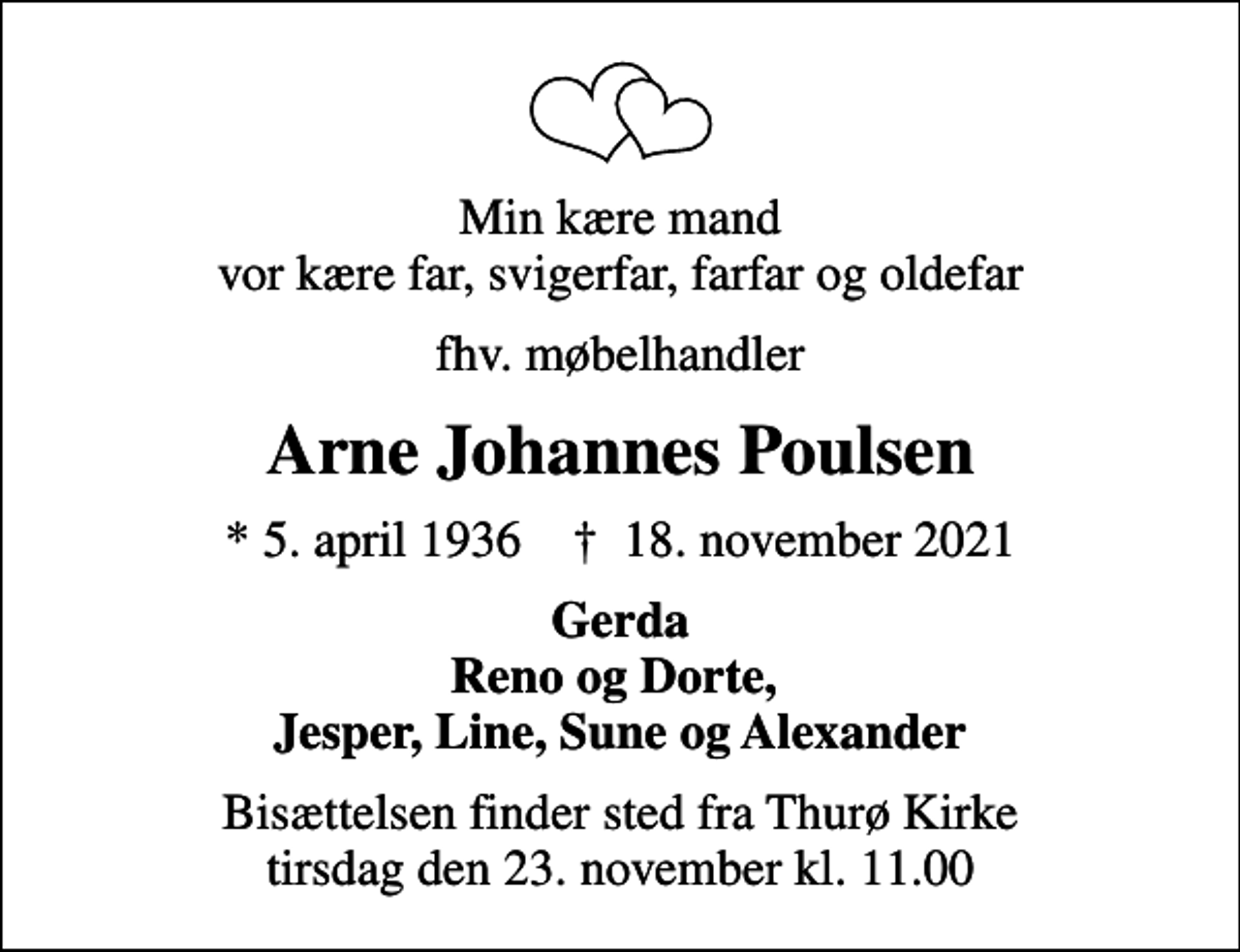 <p>Min kære mand vor kære far, svigerfar, farfar og oldefar<br />fhv. møbelhandler<br />Arne Johannes Poulsen<br />* 5. april 1936 ✝ 18. november 2021<br />Gerda Reno og Dorte, Jesper, Line, Sune og Alexander<br />Bisættelsen finder sted fra Thurø Kirke tirsdag den 23. november kl. 11.00</p>