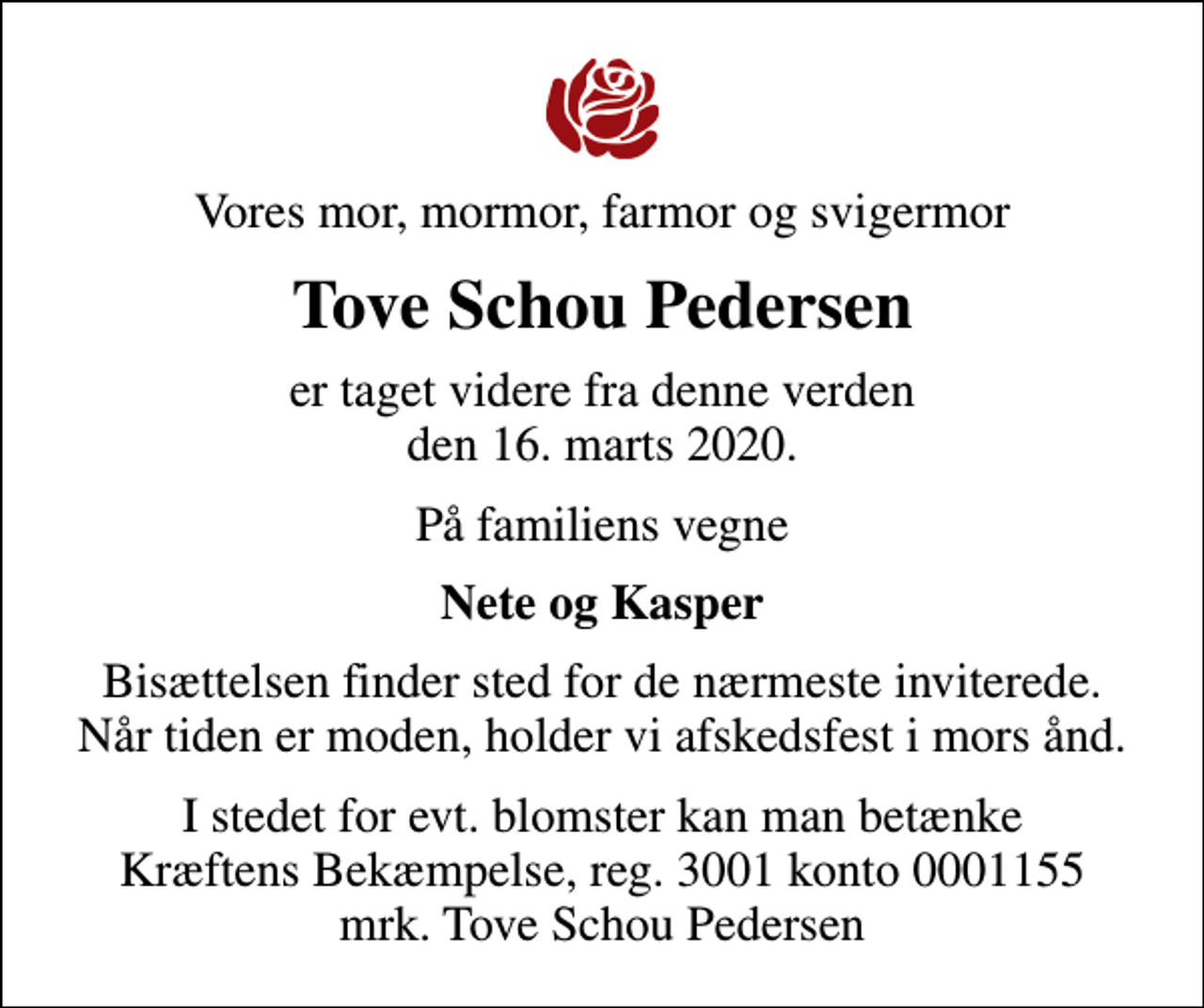 <p>Vores mor, mormor, farmor og svigermor<br />Tove Schou Pedersen<br />er taget videre fra denne verden den 16. marts 2020.<br />På familiens vegne<br />Nete og Kasper<br />Bisættelsen finder sted for de nærmeste inviterede. Når tiden er moden, holder vi afskedsfest i mors ånd.<br />I stedet for evt. blomster kan man betænke<br />Kræftens Bekæmpelse reg.3001konto0001155mrk. Tove Schou<br />Pedersen</p>