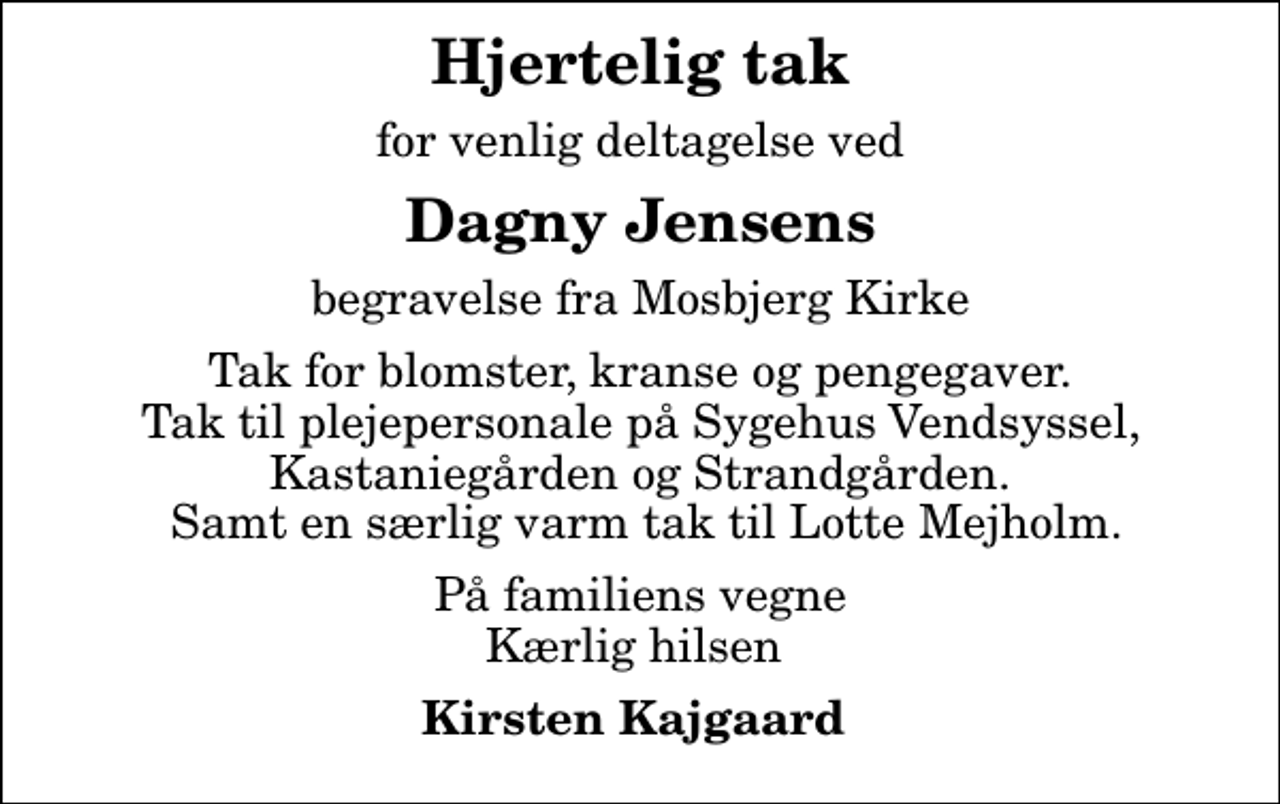 <p>Hjertelig tak<br />for venlig deltagelse ved<br />Dagny Jensens<br />begravelse fra Mosbjerg Kirke<br />Tak for blomster, kranse og pengegaver. Tak til plejepersonale på Sygehus Vendsyssel, Kastaniegården og Strandgården. Samt en særlig varm tak til Lotte Mejholm.<br />På familiens vegne Kærlig hilsen<br />Kirsten Kajgaard</p>
