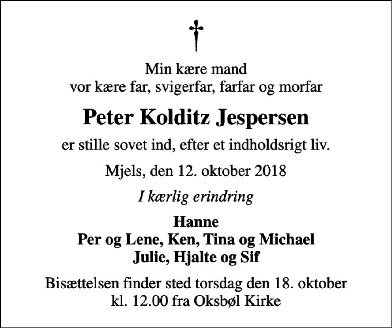 <p>Min kære mand vor kære far, svigerfar, farfar og morfar<br />Peter Kolditz Jespersen<br />er stille sovet ind, efter et indholdsrigt liv.<br />Mjels, den 12. oktober 2018<br />I kærlig erindring<br />Hanne Per og Lene, Ken, Tina og Michael Julie, Hjalte og Sif<br />Bisættelsen finder sted torsdag den 18. oktober kl. 12.00 fra Oksbøl Kirke</p>
