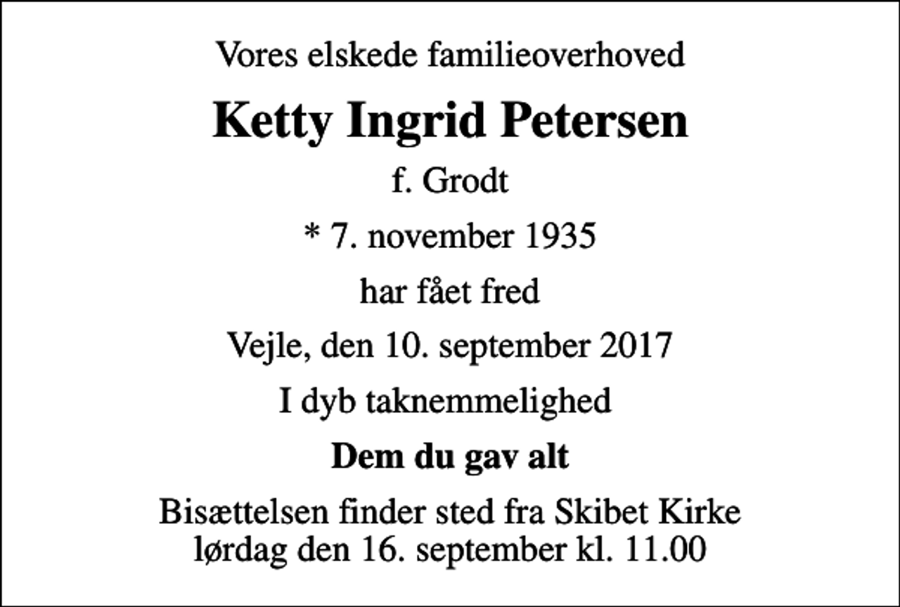 <p>Vores elskede familieoverhoved<br />Ketty Ingrid Petersen<br />f. Grodt<br />* 7. november 1935<br />har fået fred<br />Vejle, den 10. september 2017<br />I dyb taknemmelighed<br />Dem du gav alt<br />Bisættelsen finder sted fra Skibet Kirke lørdag den 16. september kl. 11.00</p>