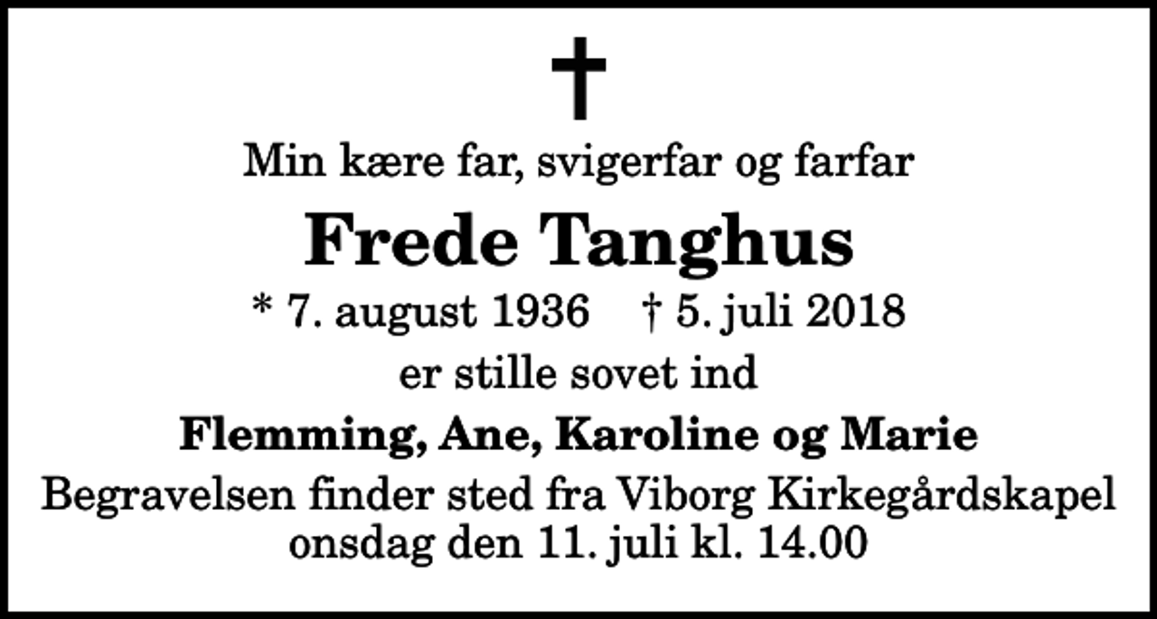 <p>Min kære far, svigerfar og farfar<br />Frede Tanghus<br />* 7. august 1936 ✝ 5. juli 2018<br />er stille sovet ind<br />Flemming, Ane, Karoline og Marie<br />Begravelsen finder sted fra Viborg Kirkegårdskapel onsdag den 11. juli kl. 14.00</p>