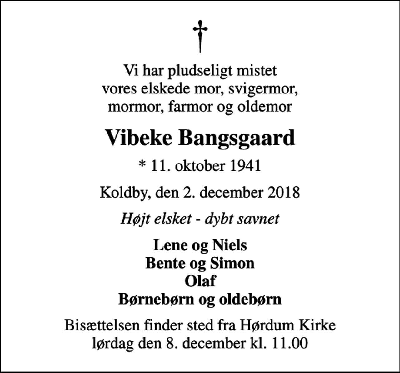 <p>Vi har pludseligt mistet vores elskede mor, svigermor, mormor, farmor og oldemor<br />Vibeke Bangsgaard<br />* 11. oktober 1941<br />Koldby, den 2. december 2018<br />Højt elsket - dybt savnet<br />Lene og Niels Bente og Simon Olaf Børnebørn og oldebørn<br />Bisættelsen finder sted fra Hørdum Kirke lørdag den 8. december kl. 11.00</p>