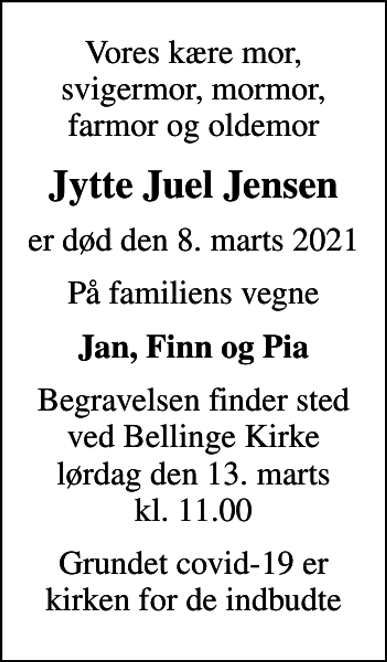 <p>Vores kære mor, svigermor, mormor, farmor og oldemor<br />Jytte Juel Jensen<br />er død den 8. marts 2021<br />På familiens vegne<br />Jan, Finn og Pia<br />Begravelsen finder sted ved Bellinge Kirke lørdag den 13. marts kl. 11.00<br />Grundet covid-19 er kirken for de indbudte</p>