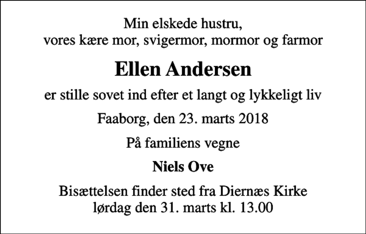 <p>Min elskede hustru, vores kære mor, svigermor, mormor og farmor<br />Ellen Andersen<br />er stille sovet ind efter et langt og lykkeligt liv<br />Faaborg, den 23. marts 2018<br />På familiens vegne<br />Niels Ove<br />Bisættelsen finder sted fra Diernæs Kirke lørdag den 31. marts kl. 13.00</p>