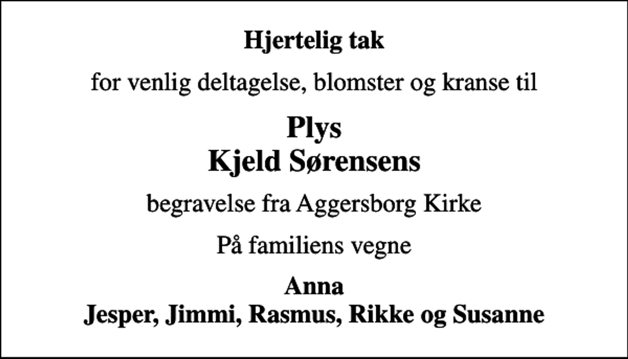 <p>Hjertelig tak<br />for venlig deltagelse, blomster og kranse til<br />Plys Kjeld Sørensens<br />begravelse fra Aggersborg Kirke<br />På familiens vegne<br />Anna Jesper, Jimmi, Rasmus, Rikke og Susanne</p>