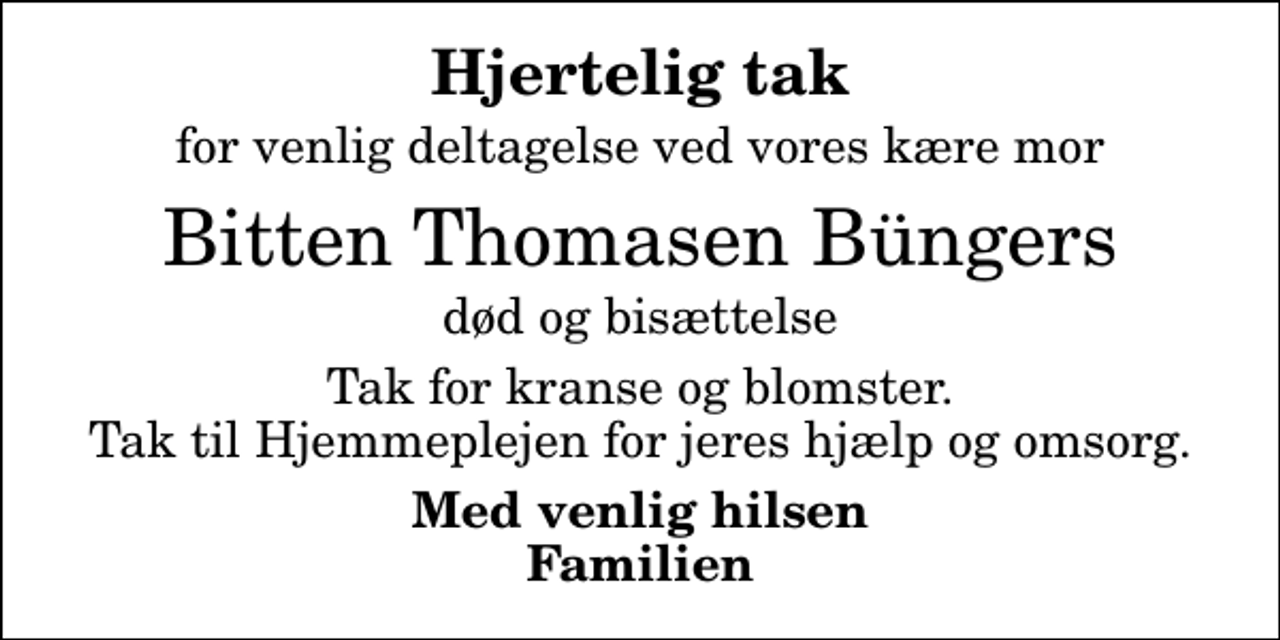 <p>Hjertelig tak<br />for venlig deltagelse ved vores kære mor<br />Bitten Thomasen Büngers<br />død og bisættelse<br />Tak for kranse og blomster. Tak til Hjemmeplejen for jeres hjælp og omsorg.<br />Med venlig hilsen Familien</p>