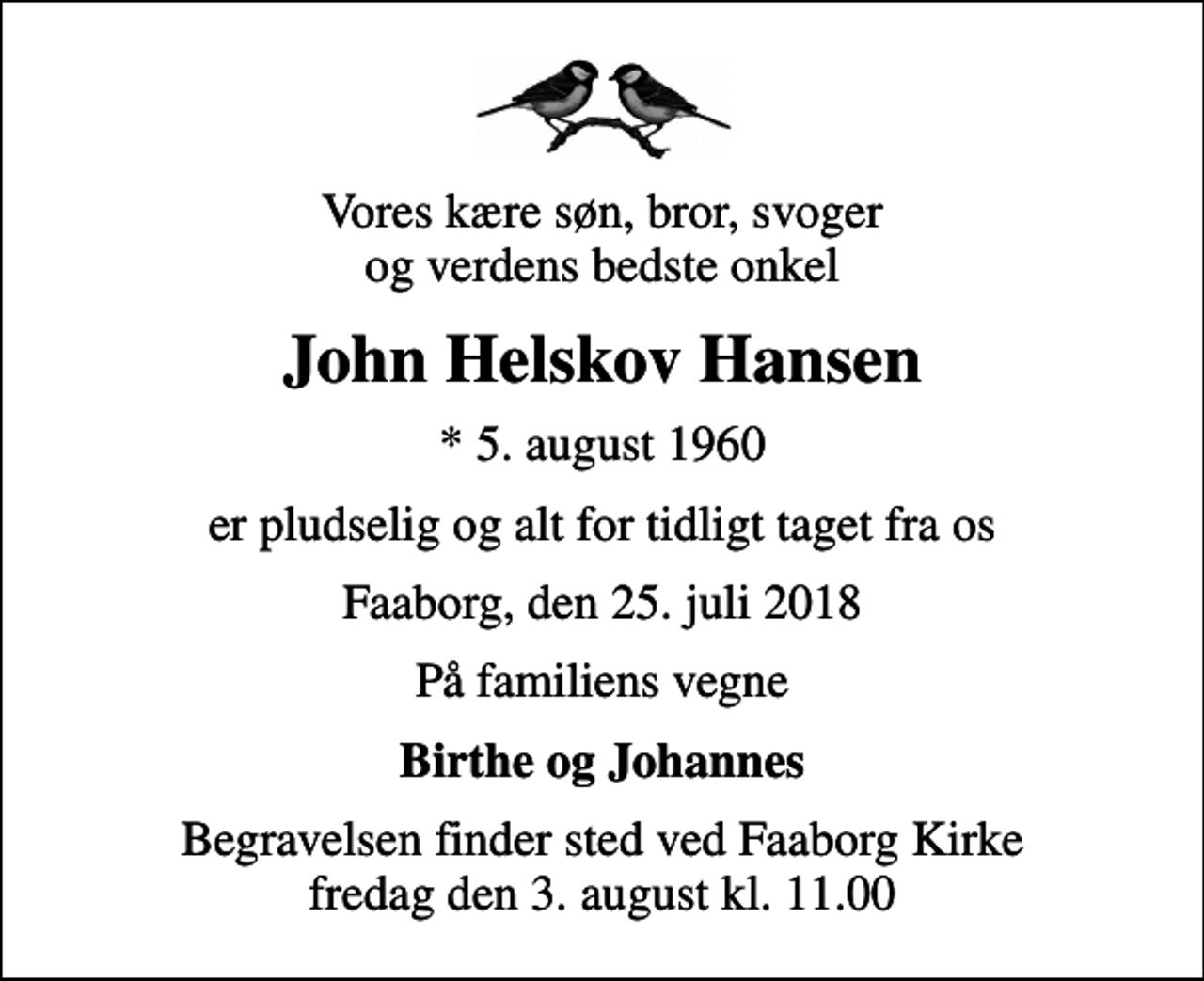 <p>Vores kære søn, bror, svoger og verdens bedste onkel<br />John Helskov Hansen<br />* 5. august 1960<br />er pludselig og alt for tidligt taget fra os<br />Faaborg, den 25. juli 2018<br />På familiens vegne<br />Birthe og Johannes<br />Begravelsen finder sted ved Faaborg Kirke fredag den 3. august kl. 11.00</p>