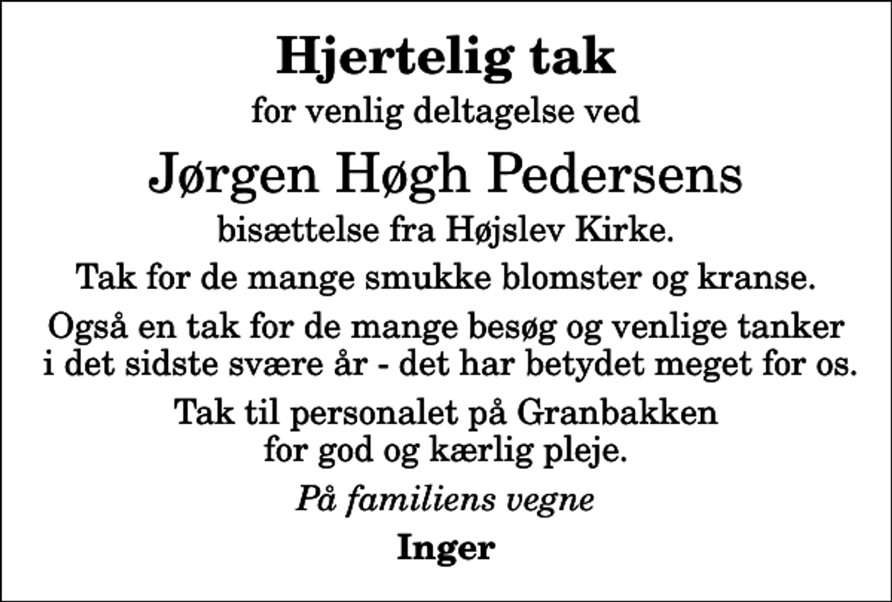 <p>Hjertelig tak<br />for venlig deltagelse ved<br />Jørgen Høgh Pedersens<br />bisættelse fra Højslev Kirke.<br />Tak for de mange smukke blomster og kranse.<br />Også en tak for de mange besøg og venlige tanker i det sidste svære år - det har betydet meget for os.<br />Tak til personalet på Granbakken for god og kærlig pleje.<br />På familiens vegne<br />Inger</p>