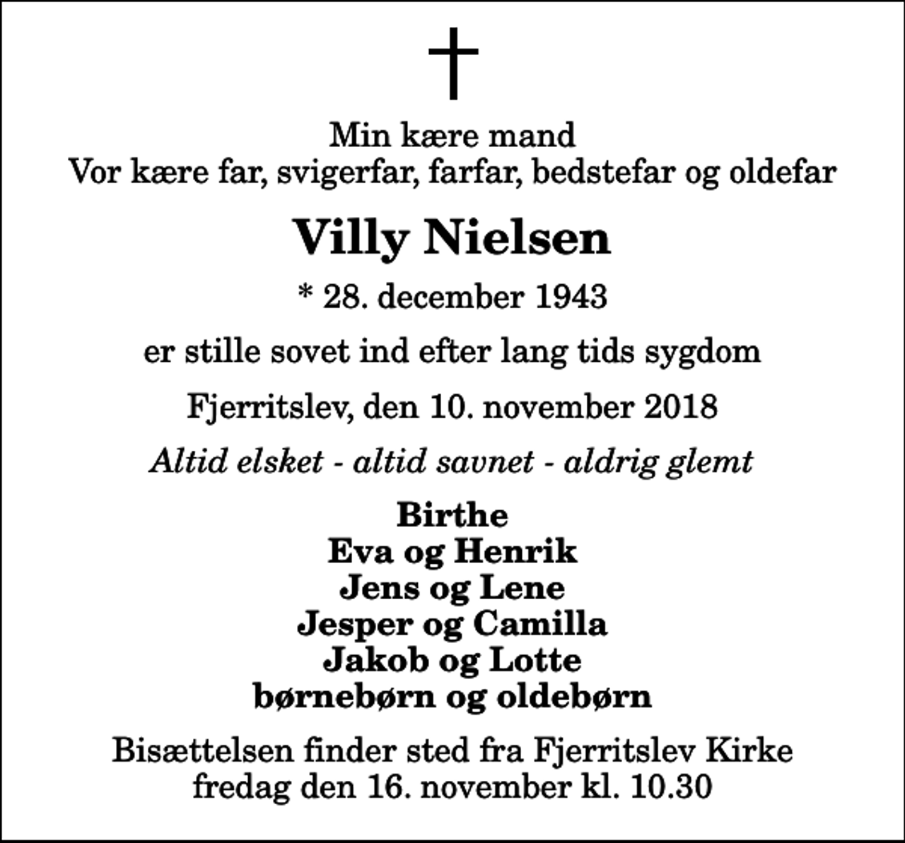 <p>Min kære mand Vor kære far, svigerfar, farfar, bedstefar og oldefar<br />Villy Nielsen<br />* 28. december 1943<br />er stille sovet ind efter lang tids sygdom<br />Fjerritslev, den 10. november 2018<br />Altid elsket - altid savnet - aldrig glemt<br />Birthe Eva og Henrik Jens og Lene Jesper og Camilla Jakob og Lotte børnebørn og oldebørn<br />Bisættelsen finder sted fra Fjerritslev Kirke fredag den 16. november kl. 10.30</p>