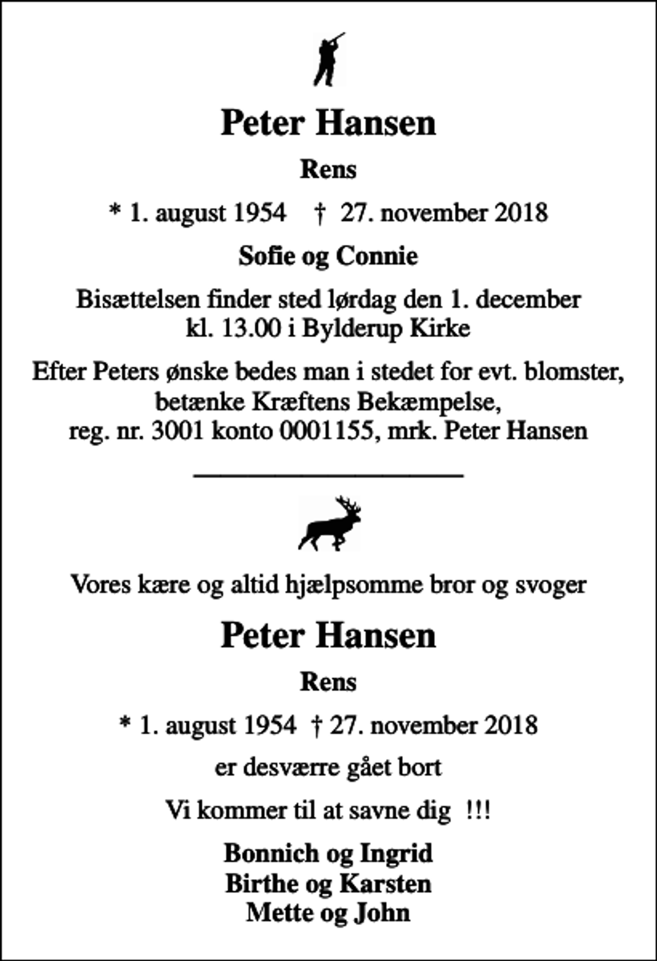 <p>Peter Hansen<br />Rens<br />* 1. august 1954 ✝ 27. november 2018<br />Sofie og Connie<br />Bisættelsen finder sted lørdag den 1. december kl. 13.00 i Bylderup Kirke<br />I stedet for evt. blomster kan man betænke<br />Kræftens Bekæmpelse reg.3001konto0001155mrk. Peter<br />Hansen<br />Efter Peters ønske bedes man i stedet for evt. blomster, betænke Kræftens Bekæmpelse, reg. nr. 3001 konto 0001155, mrk. Peter Hansen<br />Vores kære og altid hjælpsomme bror og svoger<br />Peter Hansen<br />Rens<br />* 1. august 1954 27. november 2018<br />er desværre gået bort<br />Vi kommer til at savne dig !!!<br />Bonnich og Ingrid Birthe og Karsten Mette og John</p>
